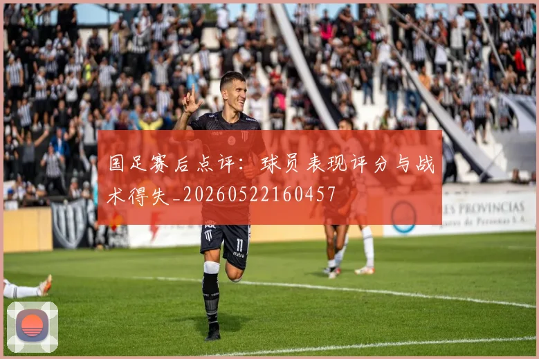 国足赛后点评：球员表现评分与战术得失_20260522160457
