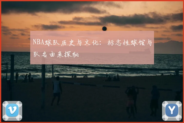 NBA球队历史与文化:标志性球馆与队名由来探秘