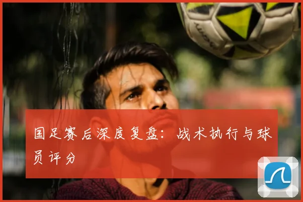 国足赛后深度复盘:战术执行与球员评分