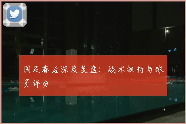 国足赛后深度复盘：战术执行与球员评分