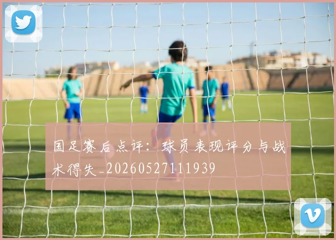 国足赛后点评：球员表现评分与战术得失_20260527111939