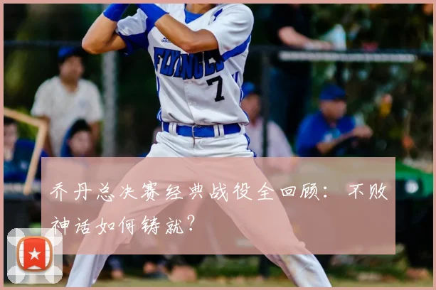 乔丹总决赛经典战役全回顾:不败神话如何铸就?