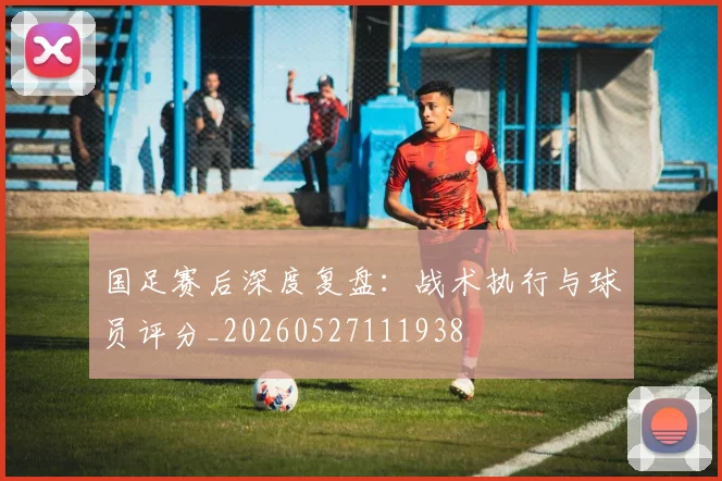 国足赛后深度复盘：战术执行与球员评分_20260527111938