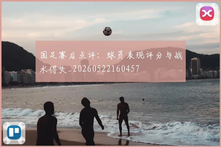 国足赛后点评:球员表现评分与战术得失_20260522160457