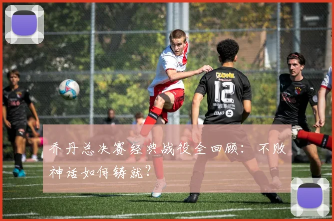 乔丹总决赛经典战役全回顾:不败神话如何铸就?