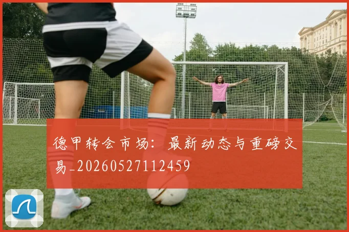 德甲转会市场：最新动态与重磅交易_20260527112459