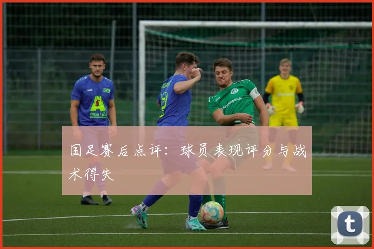 国足赛后点评：球员表现评分与战术得失