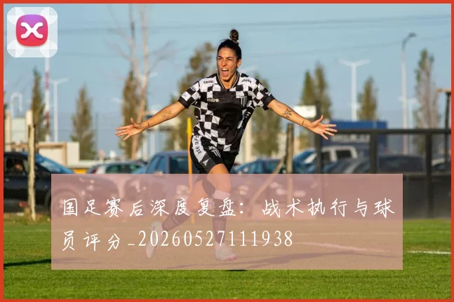 国足赛后深度复盘:战术执行与球员评分_20260527111938