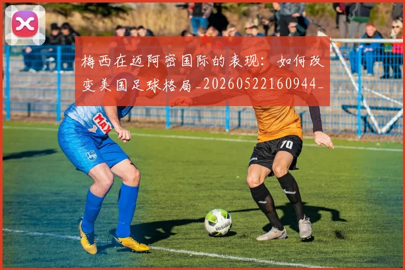 梅西在迈阿密国际的表现:如何改变美国足球格局_20260522160944_20260609221814