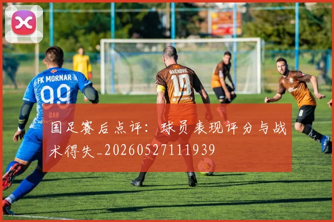 国足赛后点评:球员表现评分与战术得失_20260527111939